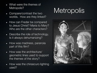 What were the themes of
Metropolis?
Compare/contrast the two
                                   Metropolis
worlds. How are they linked?
How can Freder be compared
to Jesus Christ? Maria to Mary?
Who are the other characters?
Describe the role of technology.
Is it always dehumanizing?
How was madness, paranoia
part of this film?
How was the architecture/
geometric lines used to support
the themes of the story?
How was the chirascuro lighting
used?
 