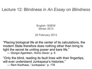 Lecture 12: Blindness in An Essay on Blindness
English 165EW
Winter 2013
20 February 2013
“Placing biological life at the center of its calculations, the
modern State therefore does nothing other than bring to
light the secret tie uniting power and bare life.”
— Giorgio Agamben, Homo Sacer, p. 6
“Only the blind, reading its fault lines with their fingertips,
will ever understand Junkspace’s histories.”
— Rem Koolhaas, “Junkspace,” p. 178
 