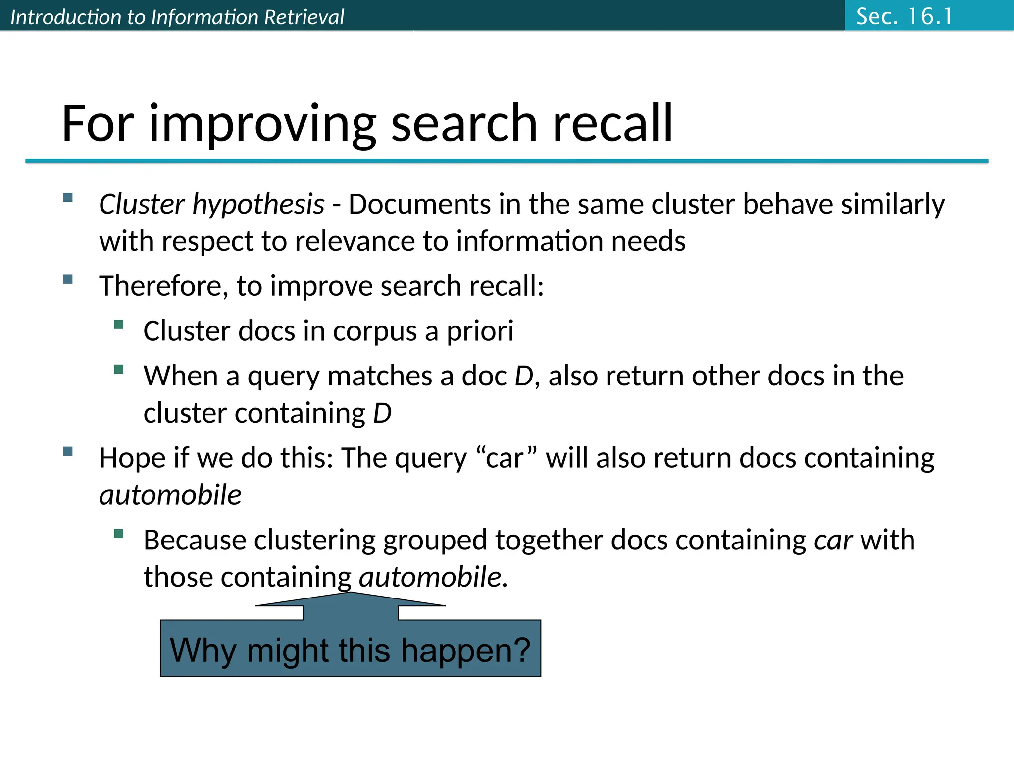 Introduction to Information Retrieval
For improving search recall
 Cluster hypothesis - Documents in the same cluster behave similarly
with respect to relevance to information needs
 Therefore, to improve search recall:
 Cluster docs in corpus a priori
 When a query matches a doc D, also return other docs in the
cluster containing D
 Hope if we do this: The query “car” will also return docs containing
automobile
 Because clustering grouped together docs containing car with
those containing automobile.
Why might this happen?
Sec. 16.1
 