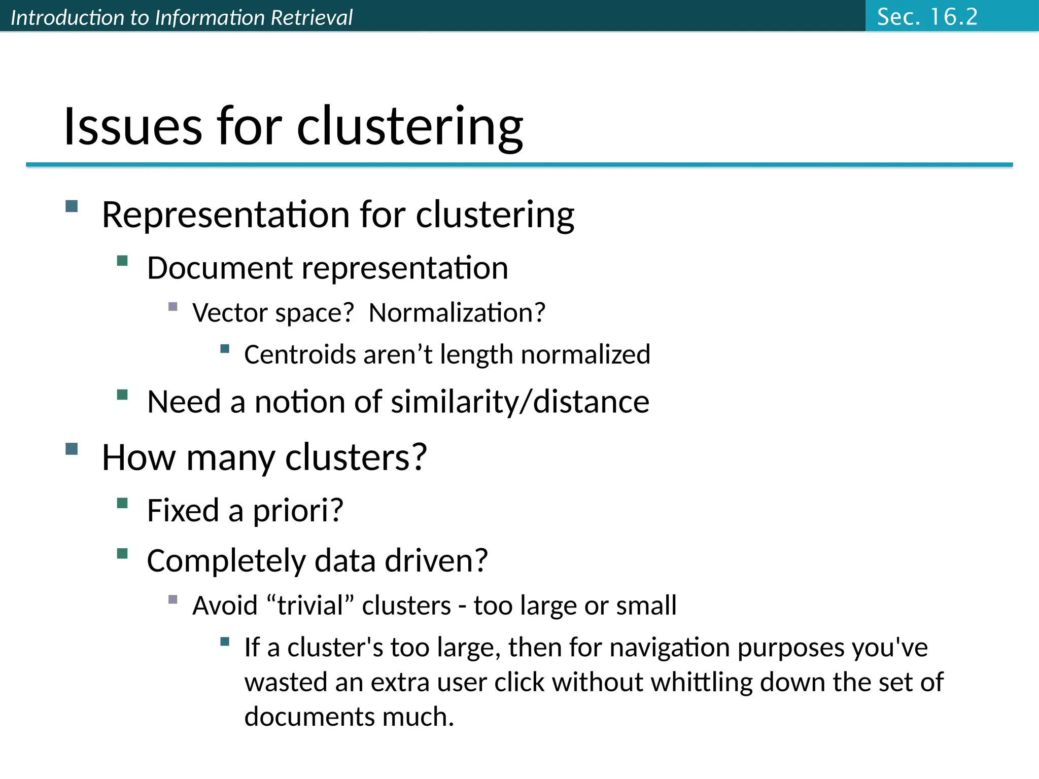 Introduction to Information Retrieval
Issues for clustering
 Representation for clustering
 Document representation
 Vector space? Normalization?
 Centroids aren’t length normalized
 Need a notion of similarity/distance
 How many clusters?
 Fixed a priori?
 Completely data driven?
 Avoid “trivial” clusters - too large or small
 If a cluster's too large, then for navigation purposes you've
wasted an extra user click without whittling down the set of
documents much.
Sec. 16.2
 