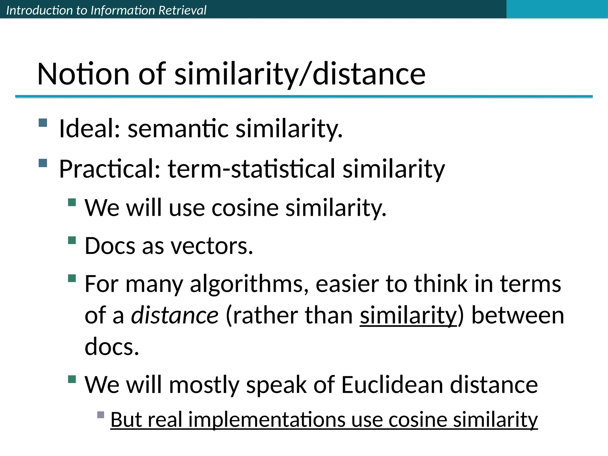 Introduction to Information Retrieval
Notion of similarity/distance
 Ideal: semantic similarity.
 Practical: term-statistical similarity
 We will use cosine similarity.
 Docs as vectors.
 For many algorithms, easier to think in terms
of a distance (rather than similarity) between
docs.
 We will mostly speak of Euclidean distance
 But real implementations use cosine similarity
 