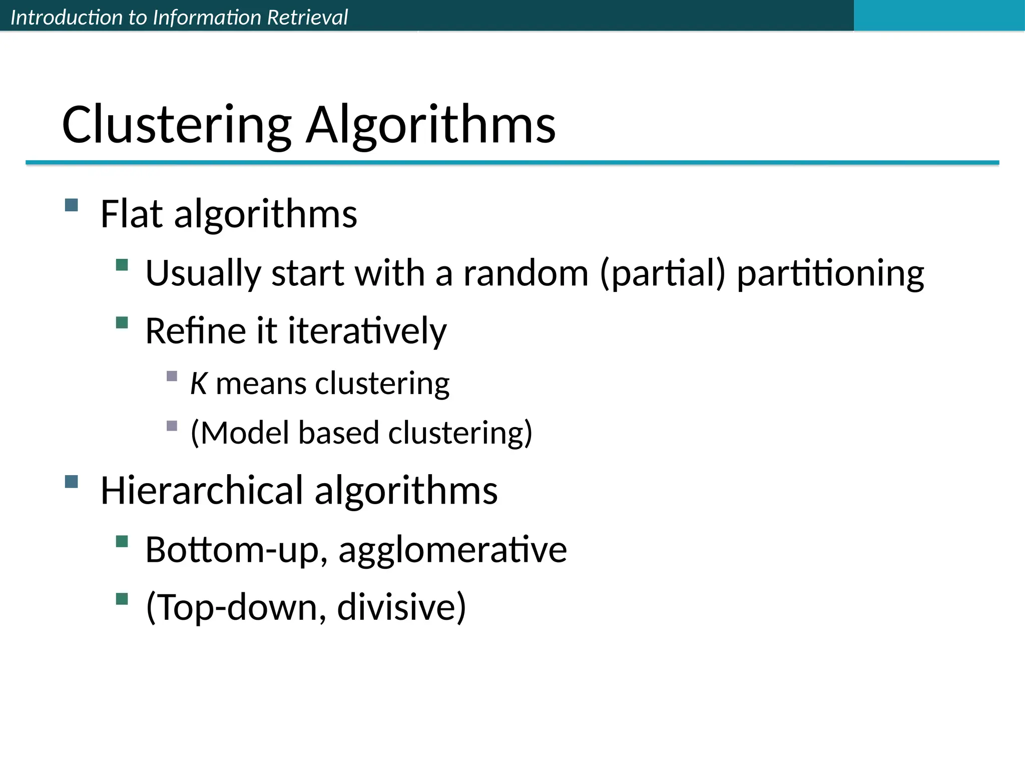 Introduction to Information Retrieval
Clustering Algorithms
 Flat algorithms
 Usually start with a random (partial) partitioning
 Refine it iteratively
 K means clustering
 (Model based clustering)
 Hierarchical algorithms
 Bottom-up, agglomerative
 (Top-down, divisive)
 