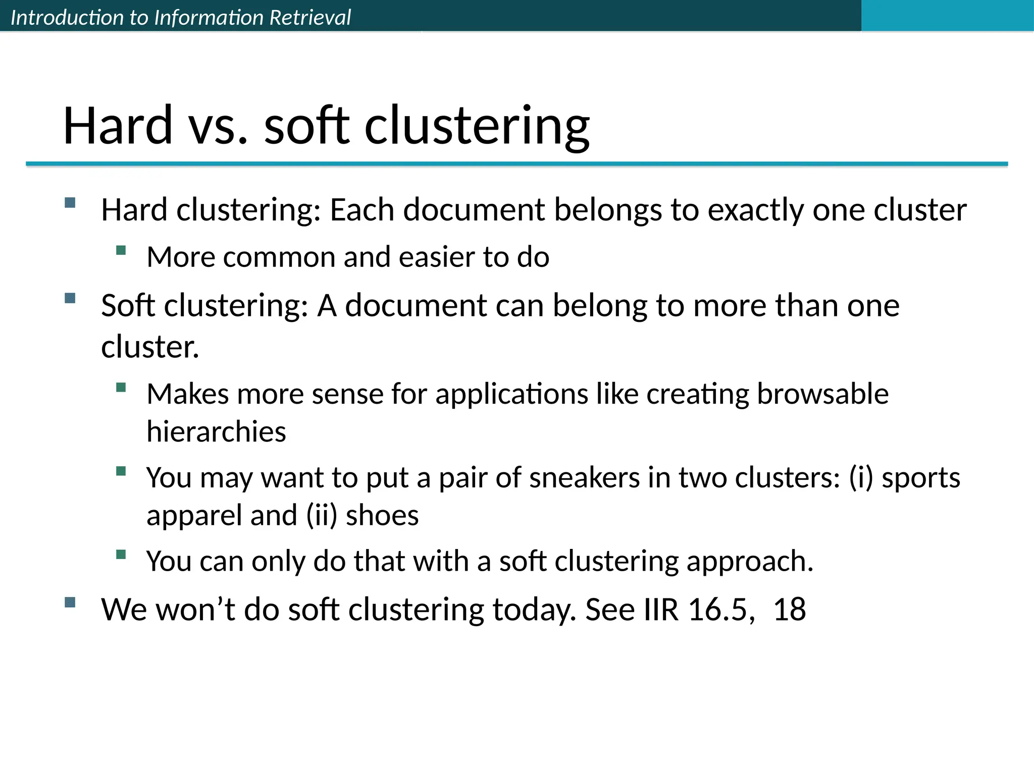 Introduction to Information Retrieval
Hard vs. soft clustering
 Hard clustering: Each document belongs to exactly one cluster
 More common and easier to do
 Soft clustering: A document can belong to more than one
cluster.
 Makes more sense for applications like creating browsable
hierarchies
 You may want to put a pair of sneakers in two clusters: (i) sports
apparel and (ii) shoes
 You can only do that with a soft clustering approach.
 We won’t do soft clustering today. See IIR 16.5, 18
 