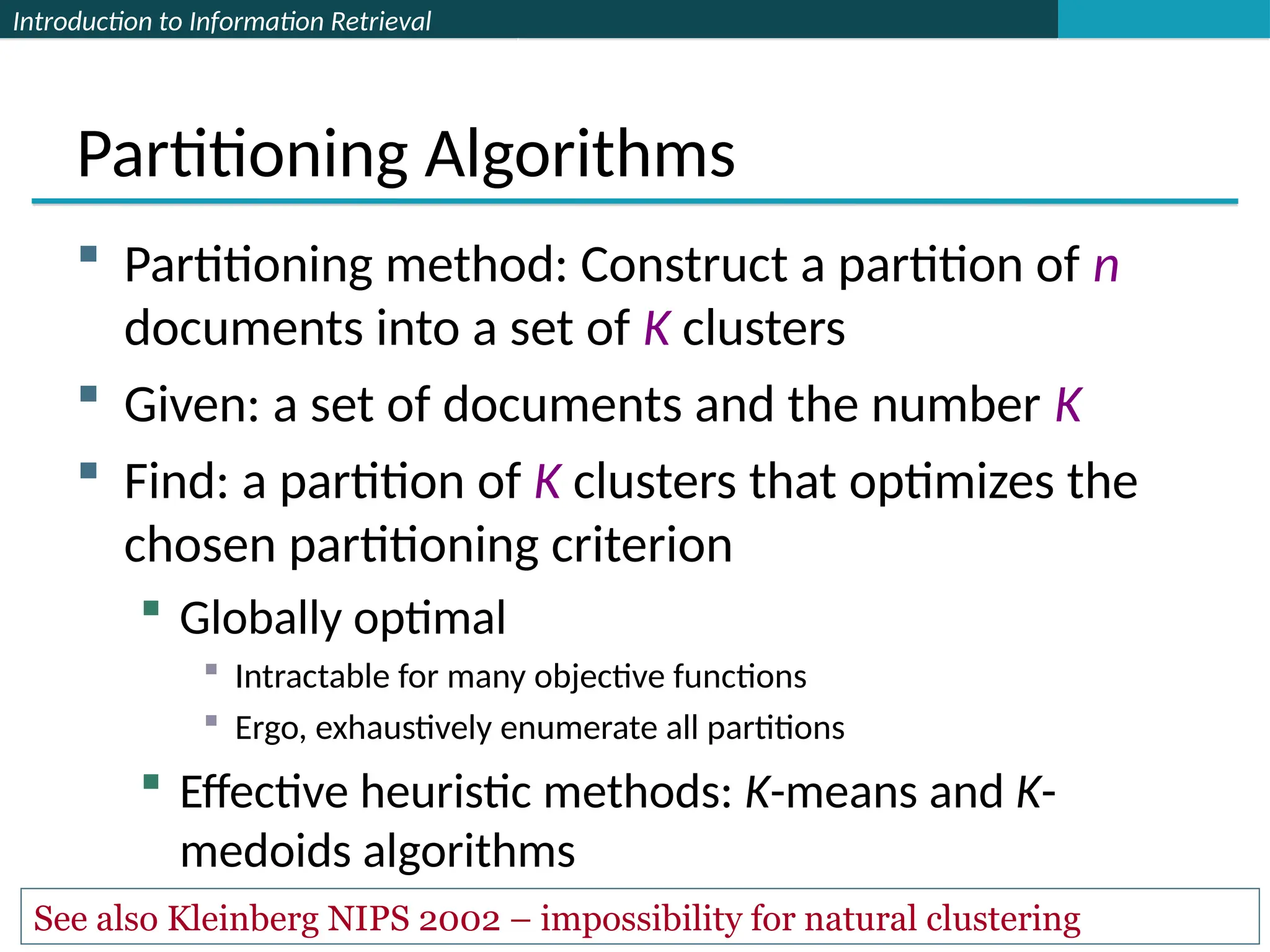 Introduction to Information Retrieval
Partitioning Algorithms
 Partitioning method: Construct a partition of n
documents into a set of K clusters
 Given: a set of documents and the number K
 Find: a partition of K clusters that optimizes the
chosen partitioning criterion
 Globally optimal
 Intractable for many objective functions
 Ergo, exhaustively enumerate all partitions
 Effective heuristic methods: K-means and K-
medoids algorithms
See also Kleinberg NIPS 2002 – impossibility for natural clustering
 
