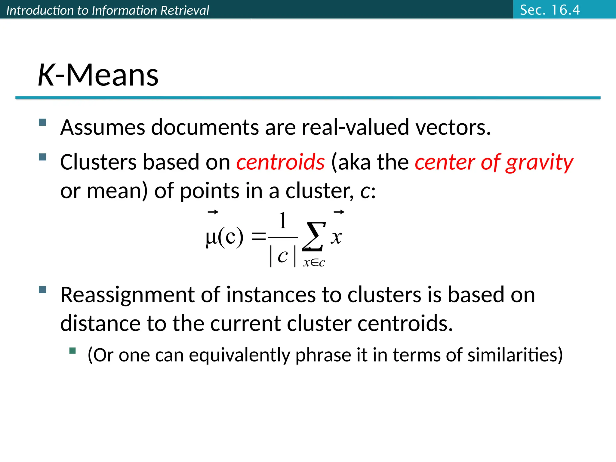 Introduction to Information Retrieval
K-Means
 Assumes documents are real-valued vectors.
 Clusters based on centroids (aka the center of gravity
or mean) of points in a cluster, c:
 Reassignment of instances to clusters is based on
distance to the current cluster centroids.
 (Or one can equivalently phrase it in terms of similarities)



c
x
x
c 


|
|
1
(c)
μ
Sec. 16.4
 