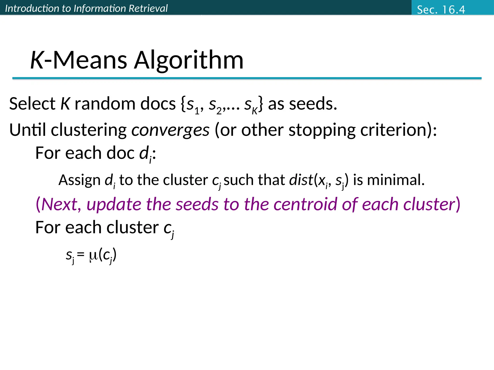 Introduction to Information Retrieval
K-Means Algorithm
Select K random docs {s1, s2,… sK} as seeds.
Until clustering converges (or other stopping criterion):
For each doc di:
Assign di to the cluster cj such that dist(xi, sj) is minimal.
(Next, update the seeds to the centroid of each cluster)
For each cluster cj
sj = (cj)
Sec. 16.4
 