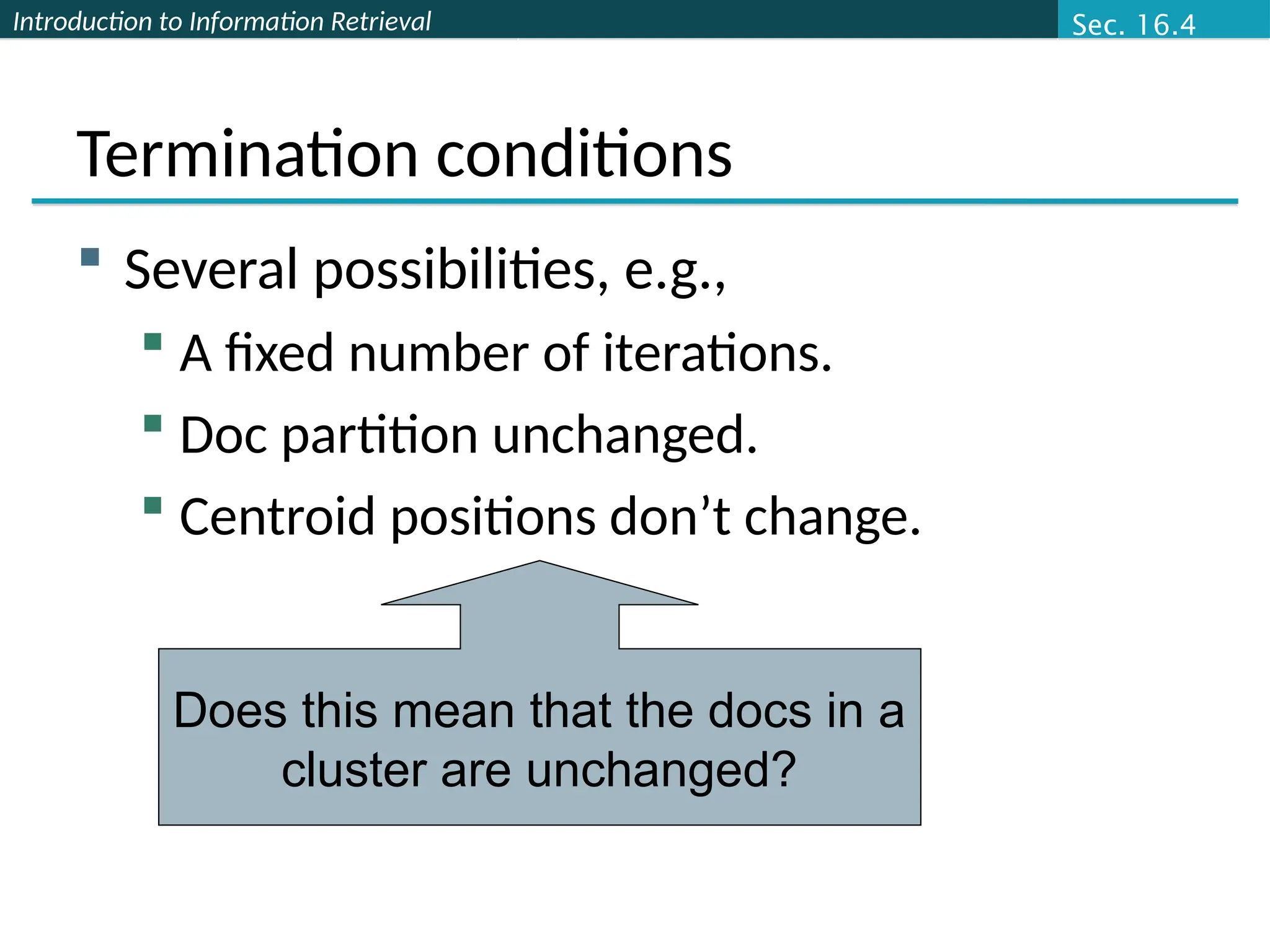 Introduction to Information Retrieval
Termination conditions
 Several possibilities, e.g.,
 A fixed number of iterations.
 Doc partition unchanged.
 Centroid positions don’t change.
Does this mean that the docs in a
cluster are unchanged?
Sec. 16.4
 
