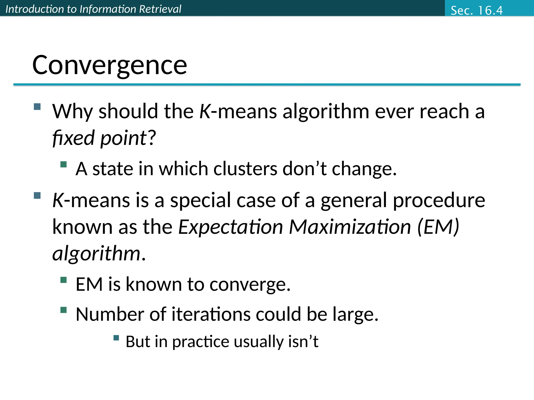 Introduction to Information Retrieval
Convergence
 Why should the K-means algorithm ever reach a
fixed point?
 A state in which clusters don’t change.
 K-means is a special case of a general procedure
known as the Expectation Maximization (EM)
algorithm.
 EM is known to converge.
 Number of iterations could be large.
 But in practice usually isn’t
Sec. 16.4
 