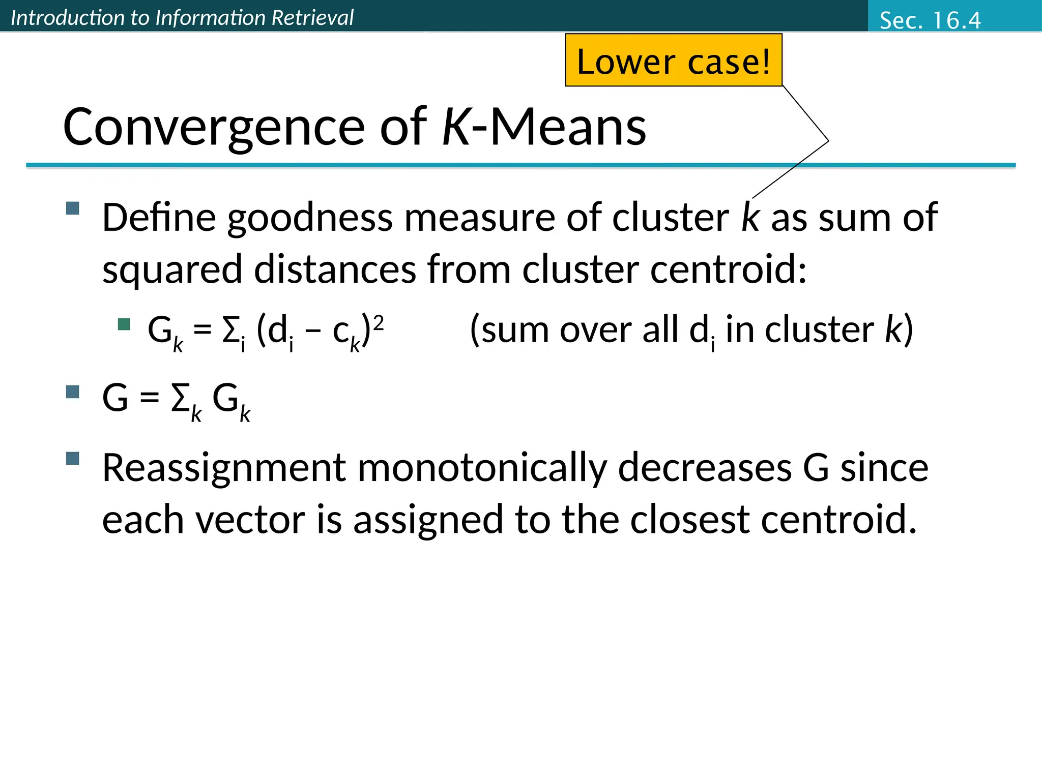 Introduction to Information Retrieval
Convergence of K-Means
 Define goodness measure of cluster k as sum of
squared distances from cluster centroid:
 Gk = Σi (di – ck)2
(sum over all di in cluster k)
 G = Σk Gk
 Reassignment monotonically decreases G since
each vector is assigned to the closest centroid.
Lower case!
Sec. 16.4
 