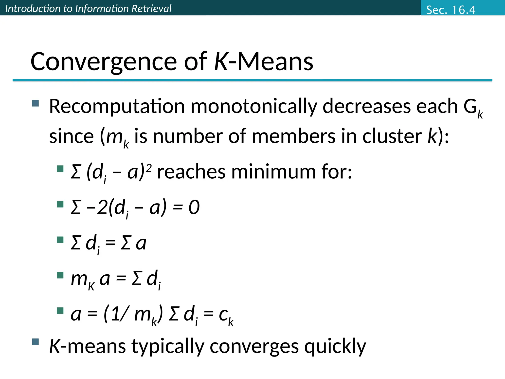 Introduction to Information Retrieval
Convergence of K-Means
 Recomputation monotonically decreases each Gk
since (mk is number of members in cluster k):
 Σ (di – a)2
reaches minimum for:
 Σ –2(di – a) = 0
 Σ di = Σ a
 mK a = Σ di
 a = (1/ mk) Σ di = ck
 K-means typically converges quickly
Sec. 16.4
 