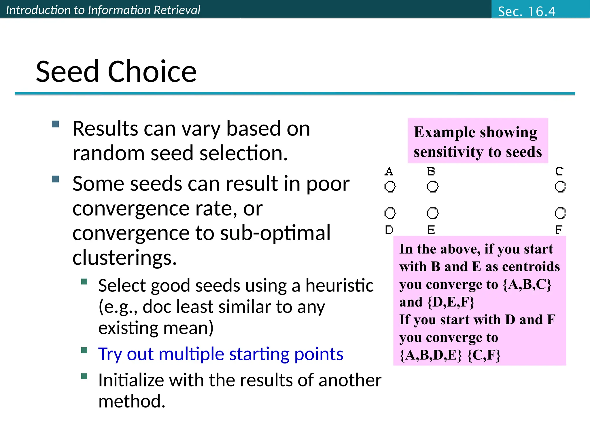 Introduction to Information Retrieval
Seed Choice
 Results can vary based on
random seed selection.
 Some seeds can result in poor
convergence rate, or
convergence to sub-optimal
clusterings.
 Select good seeds using a heuristic
(e.g., doc least similar to any
existing mean)
 Try out multiple starting points
 Initialize with the results of another
method.
In the above, if you start
with B and E as centroids
you converge to {A,B,C}
and {D,E,F}
If you start with D and F
you converge to
{A,B,D,E} {C,F}
Example showing
sensitivity to seeds
Sec. 16.4
 