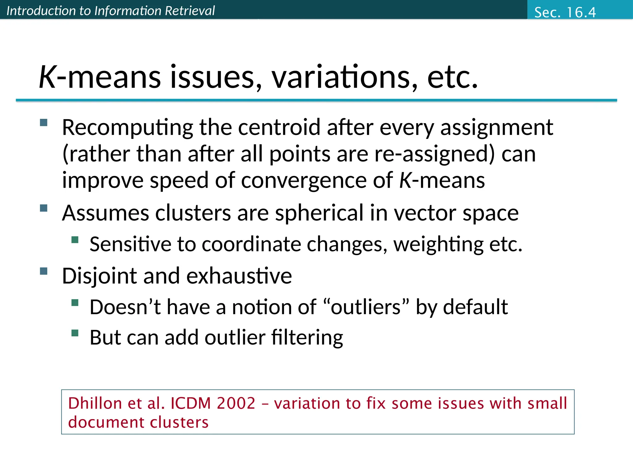 Introduction to Information Retrieval
K-means issues, variations, etc.
 Recomputing the centroid after every assignment
(rather than after all points are re-assigned) can
improve speed of convergence of K-means
 Assumes clusters are spherical in vector space
 Sensitive to coordinate changes, weighting etc.
 Disjoint and exhaustive
 Doesn’t have a notion of “outliers” by default
 But can add outlier filtering
Sec. 16.4
Dhillon et al. ICDM 2002 – variation to fix some issues with small
document clusters
 