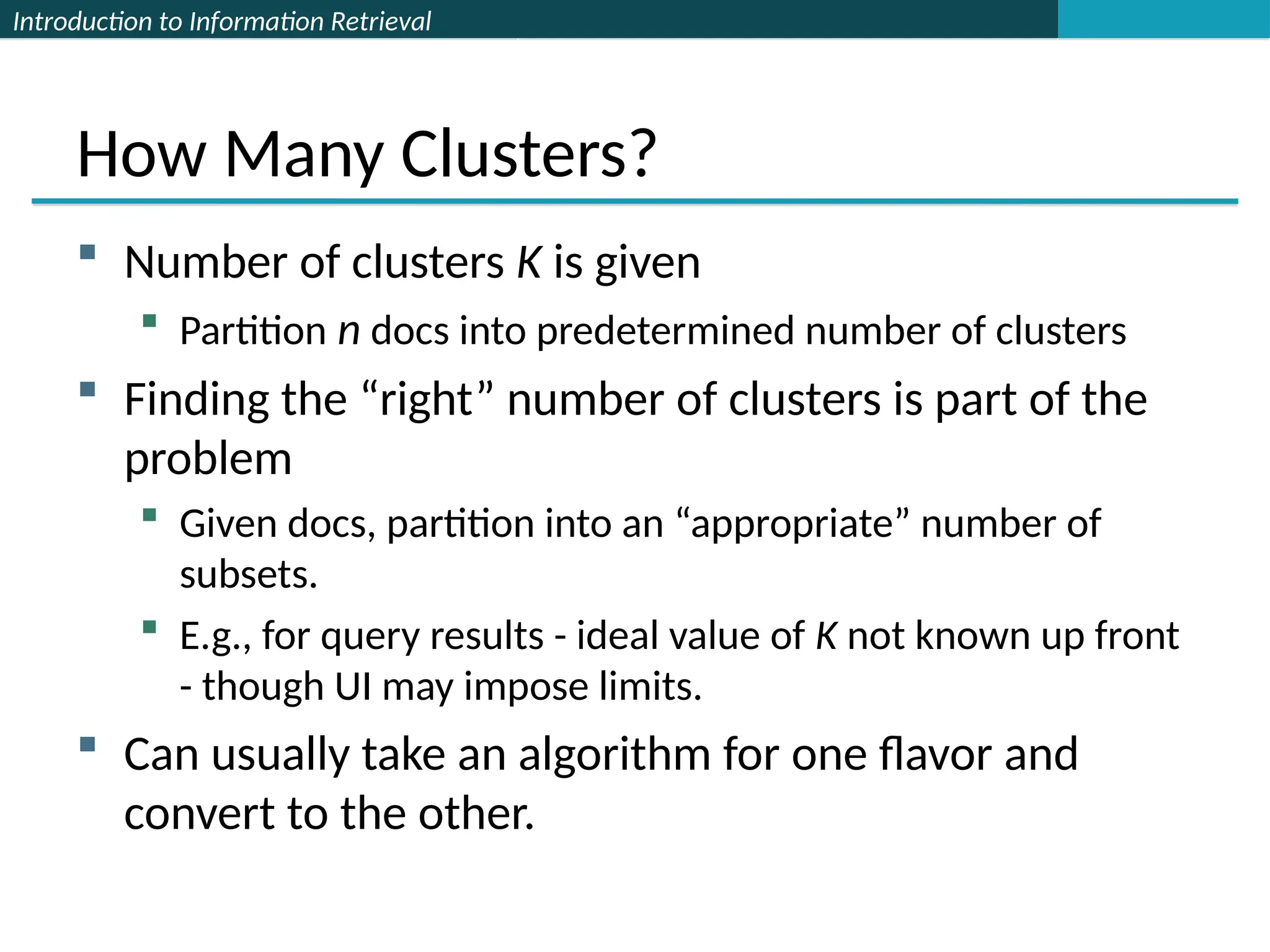 Introduction to Information Retrieval
How Many Clusters?
 Number of clusters K is given
 Partition n docs into predetermined number of clusters
 Finding the “right” number of clusters is part of the
problem
 Given docs, partition into an “appropriate” number of
subsets.
 E.g., for query results - ideal value of K not known up front
- though UI may impose limits.
 Can usually take an algorithm for one flavor and
convert to the other.
 