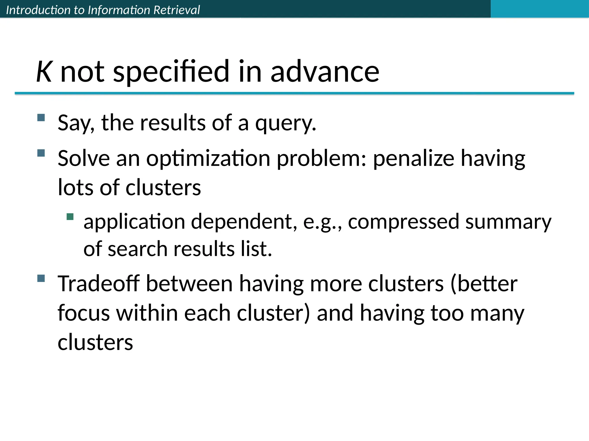 Introduction to Information Retrieval
K not specified in advance
 Say, the results of a query.
 Solve an optimization problem: penalize having
lots of clusters
 application dependent, e.g., compressed summary
of search results list.
 Tradeoff between having more clusters (better
focus within each cluster) and having too many
clusters
 