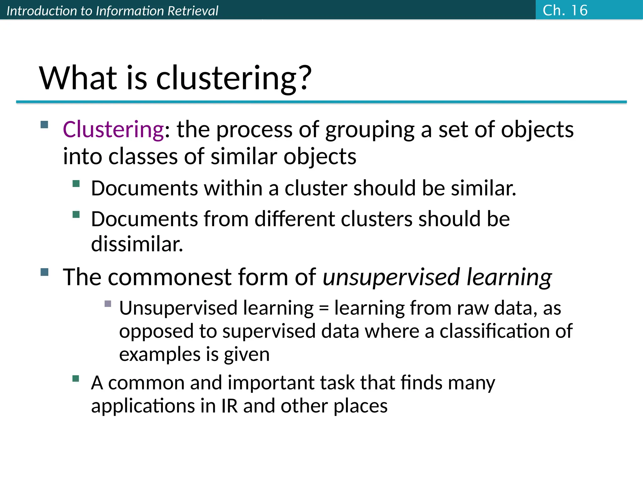 Introduction to Information Retrieval
What is clustering?
 Clustering: the process of grouping a set of objects
into classes of similar objects
 Documents within a cluster should be similar.
 Documents from different clusters should be
dissimilar.
 The commonest form of unsupervised learning
 Unsupervised learning = learning from raw data, as
opposed to supervised data where a classification of
examples is given
 A common and important task that finds many
applications in IR and other places
Ch. 16
 
