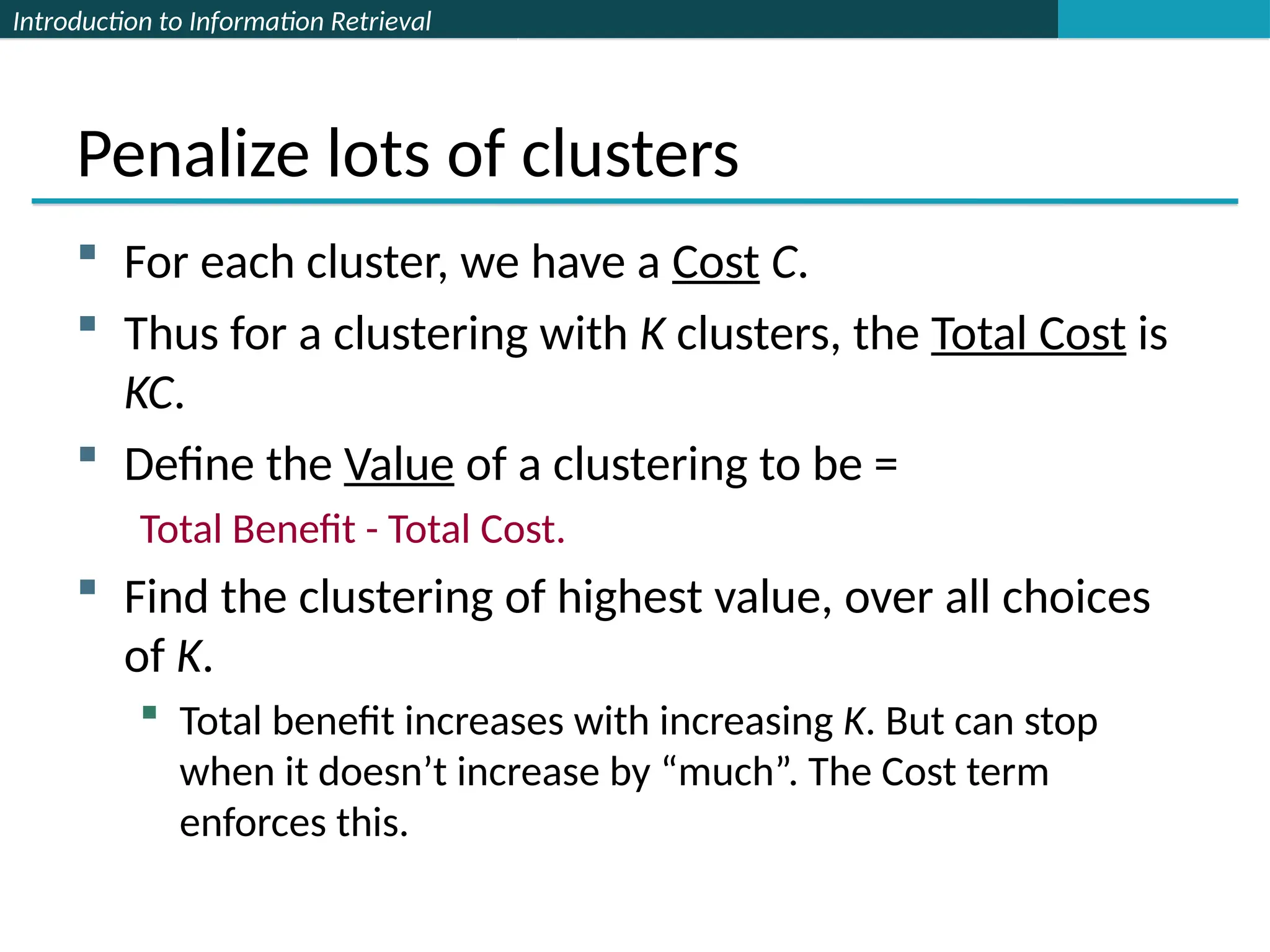 Introduction to Information Retrieval
Penalize lots of clusters
 For each cluster, we have a Cost C.
 Thus for a clustering with K clusters, the Total Cost is
KC.
 Define the Value of a clustering to be =
Total Benefit - Total Cost.
 Find the clustering of highest value, over all choices
of K.
 Total benefit increases with increasing K. But can stop
when it doesn’t increase by “much”. The Cost term
enforces this.
 