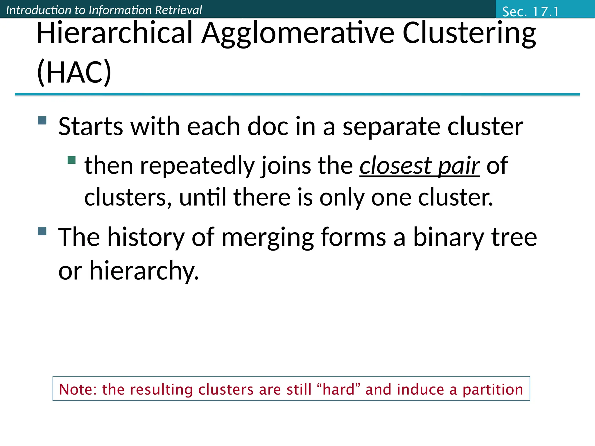 Introduction to Information Retrieval
Hierarchical Agglomerative Clustering
(HAC)
 Starts with each doc in a separate cluster
 then repeatedly joins the closest pair of
clusters, until there is only one cluster.
 The history of merging forms a binary tree
or hierarchy.
Sec. 17.1
Note: the resulting clusters are still “hard” and induce a partition
 