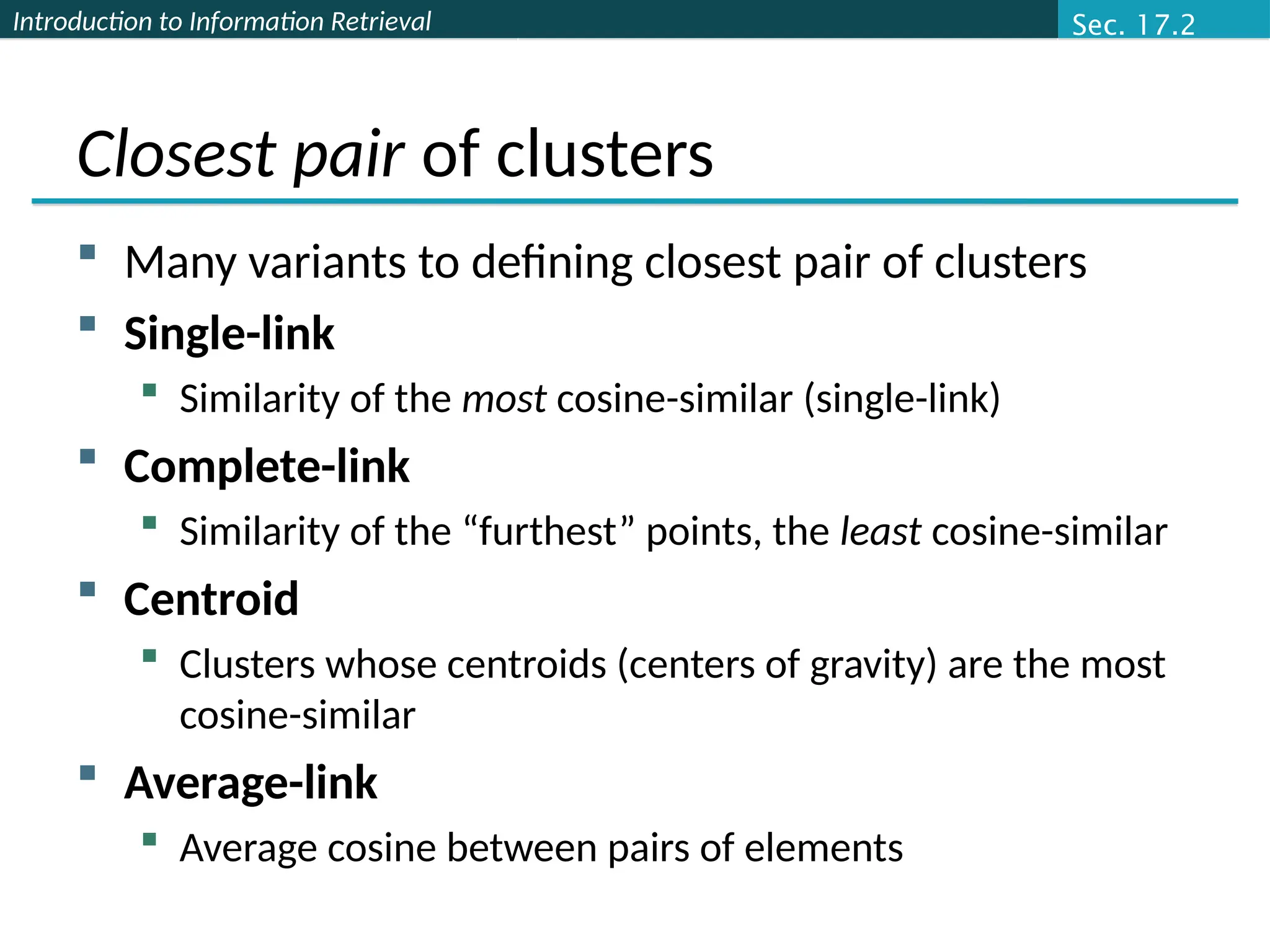 Introduction to Information Retrieval
Closest pair of clusters
 Many variants to defining closest pair of clusters
 Single-link
 Similarity of the most cosine-similar (single-link)
 Complete-link
 Similarity of the “furthest” points, the least cosine-similar
 Centroid
 Clusters whose centroids (centers of gravity) are the most
cosine-similar
 Average-link
 Average cosine between pairs of elements
Sec. 17.2
 