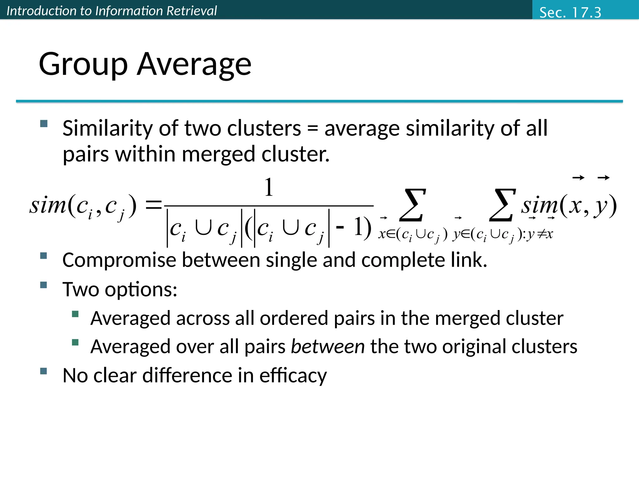 Introduction to Information Retrieval
Group Average
 Similarity of two clusters = average similarity of all
pairs within merged cluster.
 Compromise between single and complete link.
 Two options:
 Averaged across all ordered pairs in the merged cluster
 Averaged over all pairs between the two original clusters
 No clear difference in efficacy
 

 






)
( :
)
(
)
,
(
)
1
(
1
)
,
(
j
i j
i
c
c
x x
y
c
c
y
j
i
j
i
j
i y
x
sim
c
c
c
c
c
c
sim
 




Sec. 17.3
 