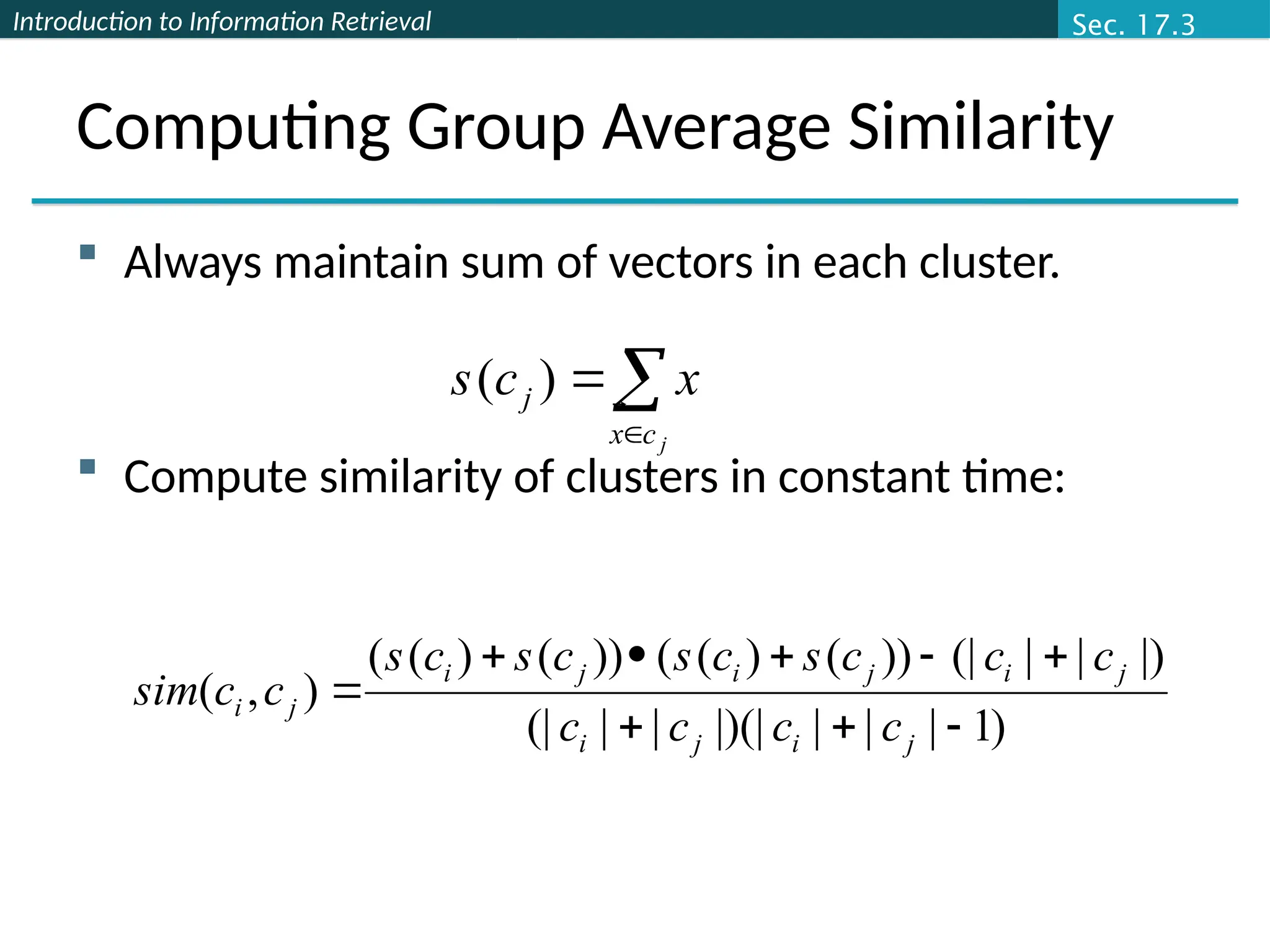 Introduction to Information Retrieval
Computing Group Average Similarity
 Always maintain sum of vectors in each cluster.
 Compute similarity of clusters in constant time:



j
c
x
j x
c
s



)
(
)
1
|
|
|
|)(|
|
|
(|
|)
|
|
(|
))
(
)
(
(
))
(
)
(
(
)
,
(









j
i
j
i
j
i
j
i
j
i
j
i
c
c
c
c
c
c
c
s
c
s
c
s
c
s
c
c
sim




Sec. 17.3
 