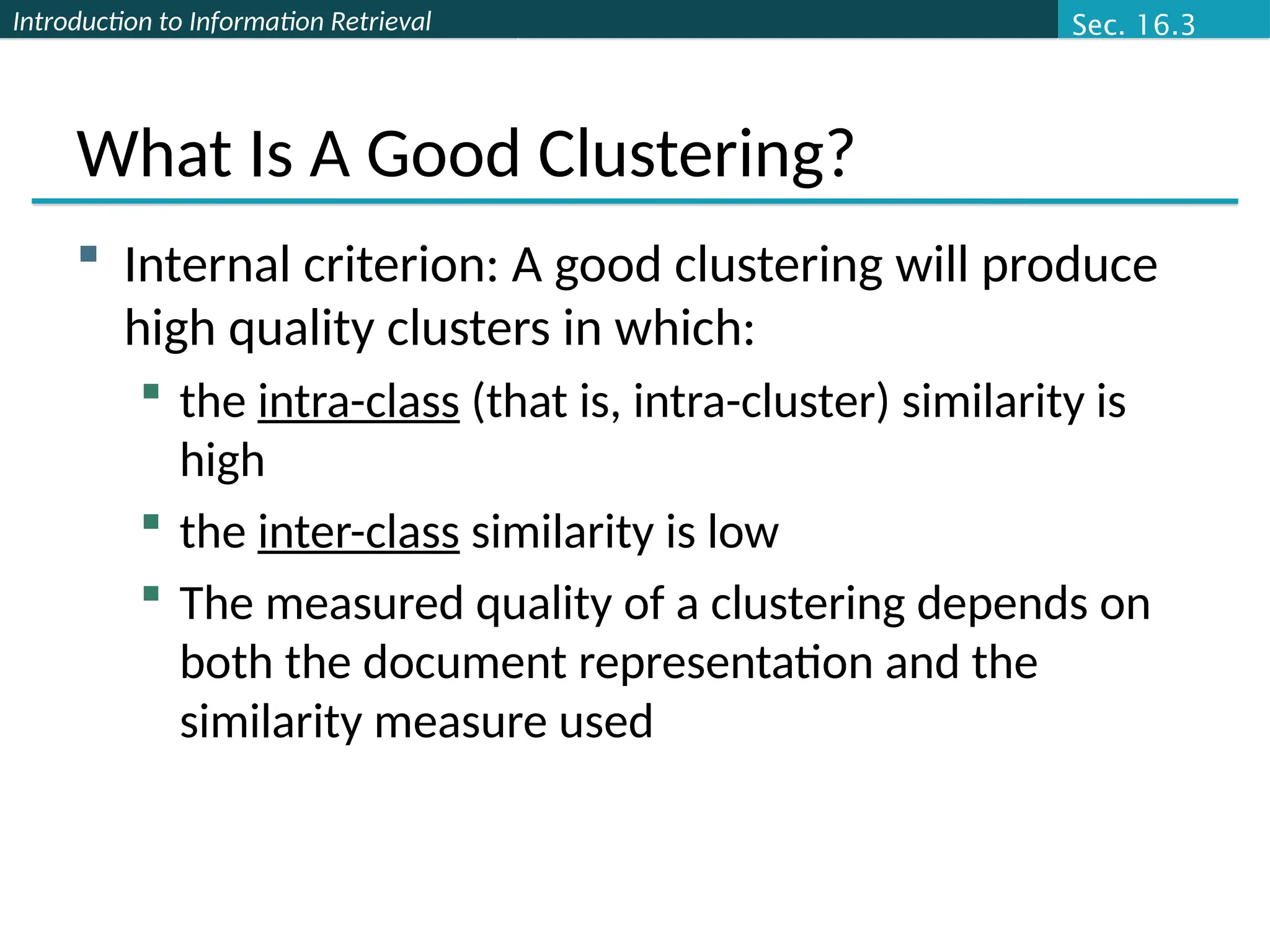Introduction to Information Retrieval
What Is A Good Clustering?
 Internal criterion: A good clustering will produce
high quality clusters in which:
 the intra-class (that is, intra-cluster) similarity is
high
 the inter-class similarity is low
 The measured quality of a clustering depends on
both the document representation and the
similarity measure used
Sec. 16.3
 