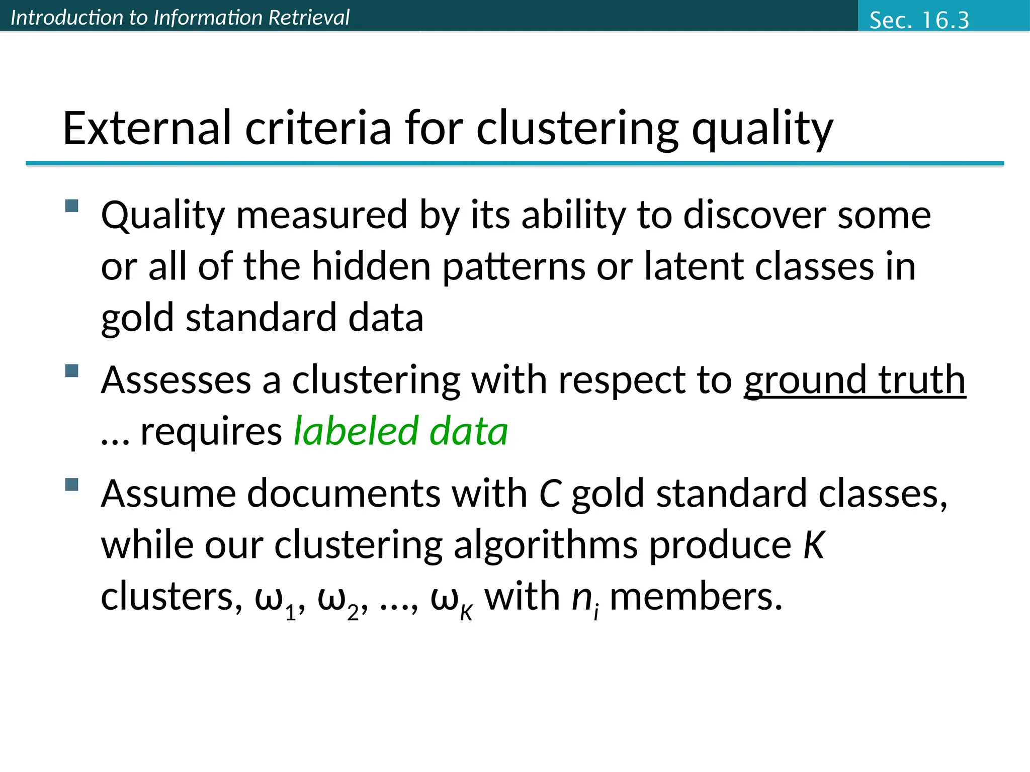 Introduction to Information Retrieval
External criteria for clustering quality
 Quality measured by its ability to discover some
or all of the hidden patterns or latent classes in
gold standard data
 Assesses a clustering with respect to ground truth
… requires labeled data
 Assume documents with C gold standard classes,
while our clustering algorithms produce K
clusters, ω1, ω2, …, ωK with ni members.
Sec. 16.3
 