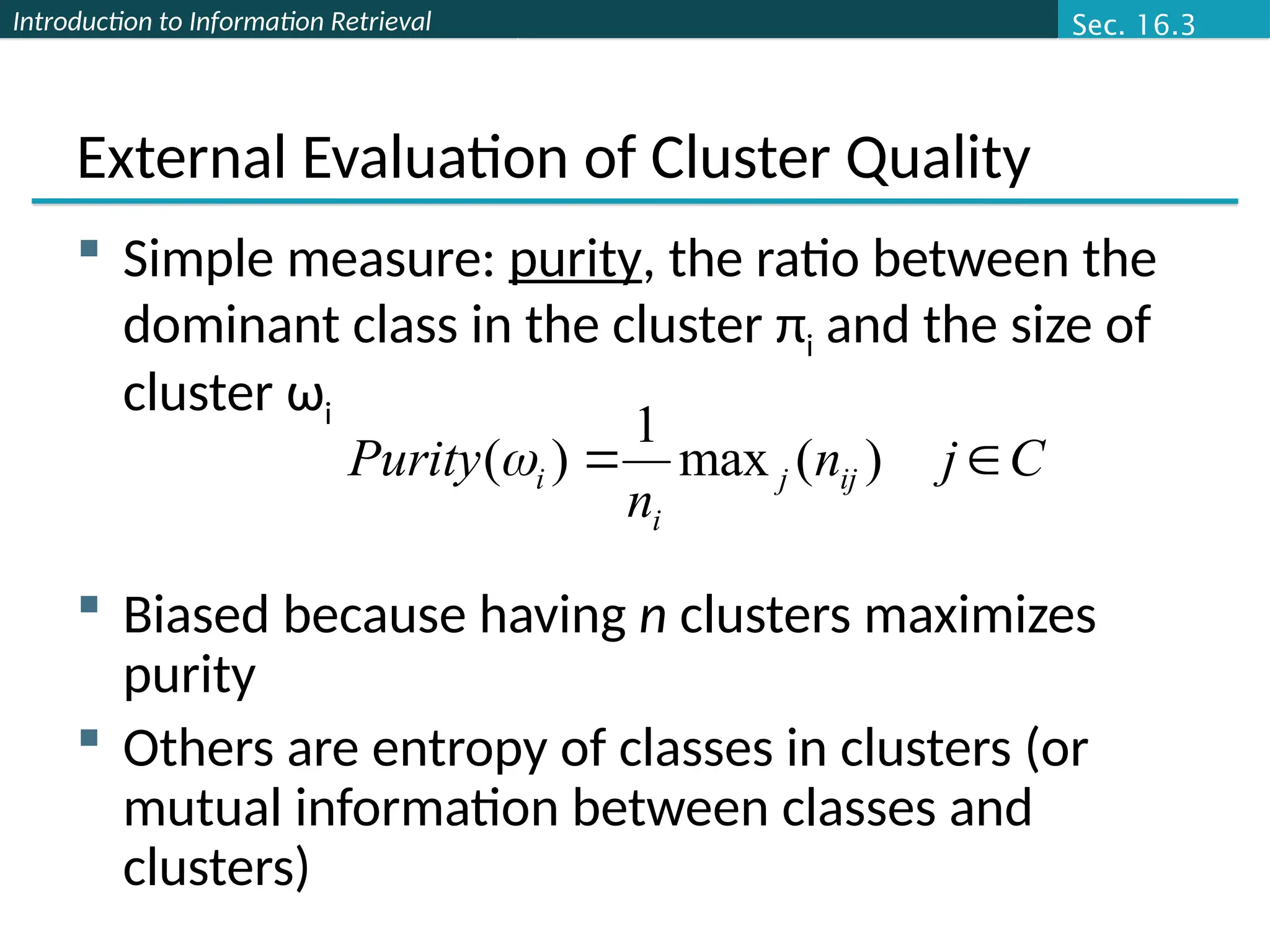 Introduction to Information Retrieval
External Evaluation of Cluster Quality
 Simple measure: purity, the ratio between the
dominant class in the cluster πi and the size of
cluster ωi
 Biased because having n clusters maximizes
purity
 Others are entropy of classes in clusters (or
mutual information between classes and
clusters)
C
j
n
n
Purity ij
j
i
i 
 )
(
max
1
)
(
Sec. 16.3
 