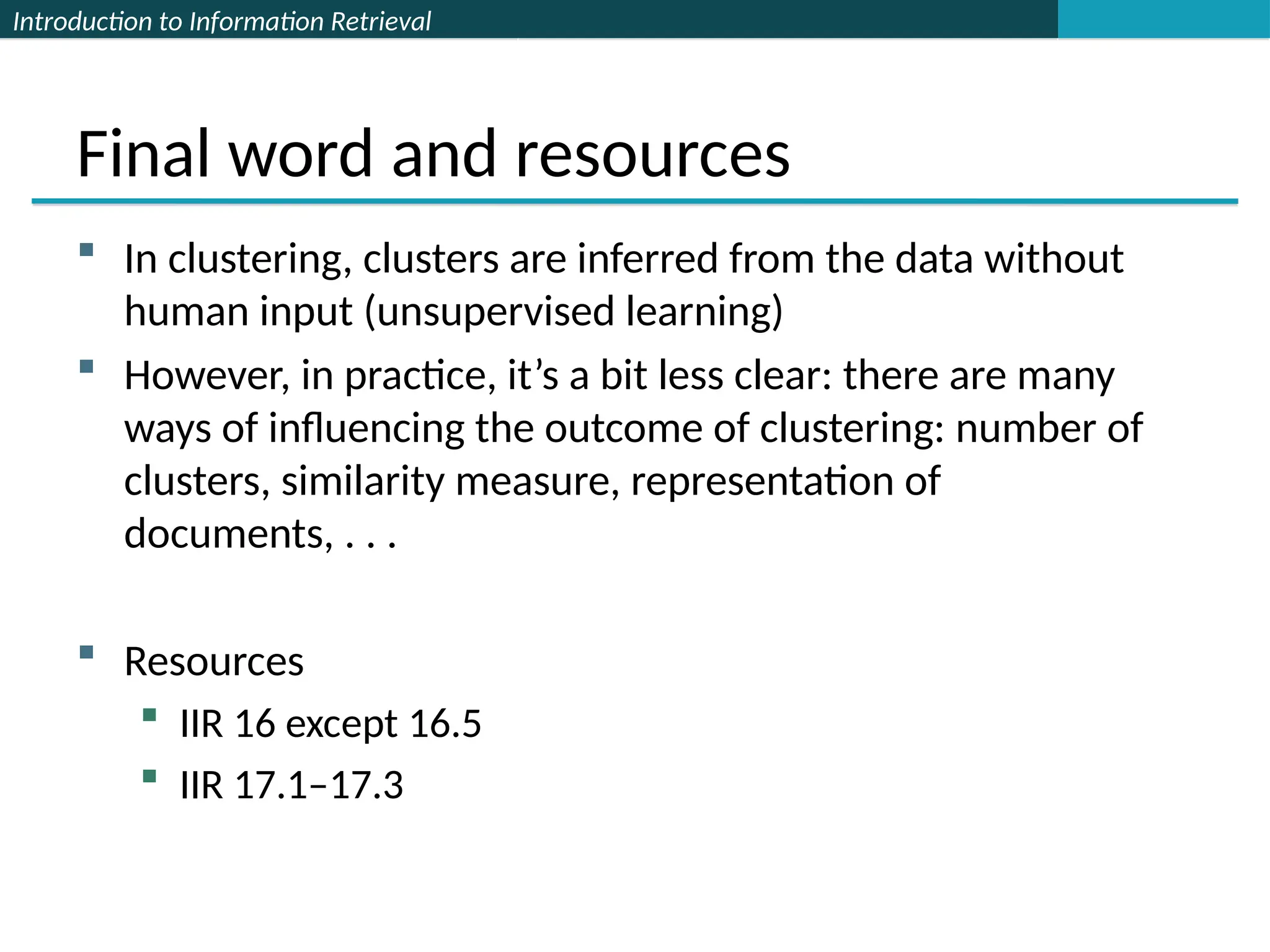Introduction to Information Retrieval
Final word and resources
 In clustering, clusters are inferred from the data without
human input (unsupervised learning)
 However, in practice, it’s a bit less clear: there are many
ways of influencing the outcome of clustering: number of
clusters, similarity measure, representation of
documents, . . .
 Resources
 IIR 16 except 16.5
 IIR 17.1–17.3
 