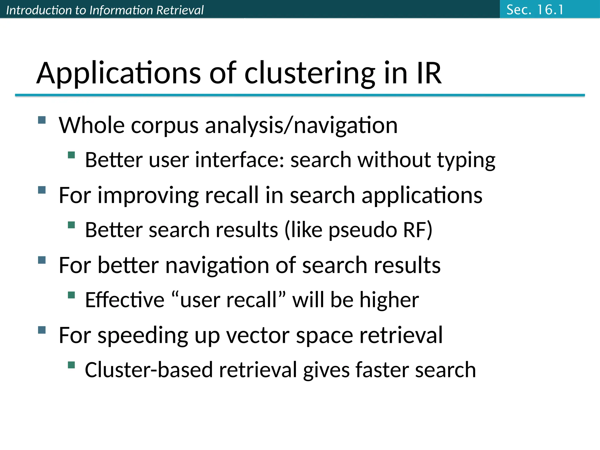 Introduction to Information Retrieval
Applications of clustering in IR
 Whole corpus analysis/navigation
 Better user interface: search without typing
 For improving recall in search applications
 Better search results (like pseudo RF)
 For better navigation of search results
 Effective “user recall” will be higher
 For speeding up vector space retrieval
 Cluster-based retrieval gives faster search
Sec. 16.1
 