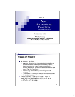 Lecture 12


                                  Report:
                              Preparation and
                               Presentation
                                 (Technical Writing CS212)

                                            T
                         Abdisalam Issa-Salwe

                         Taibah University
            College of Computer Science & Engineering
                  Computer Science Department




Research Report
  A research report is:
     a written document or oral presentation based on a
    written document that communicates the purpose,
    scope, objective(s), hypotheses, methodology,
    findings, limitations and finally, recommendations of a
    research project to others.
    The last stage of a marketing or submitting research
    process.;
    It is more than a summary of findings; rather it is a record of
    the research process.
   The researcher has to convince the client or
  supervisor that the research findings can be a
  contribution to knowledge.


                                                                      2




                                                                          1
 