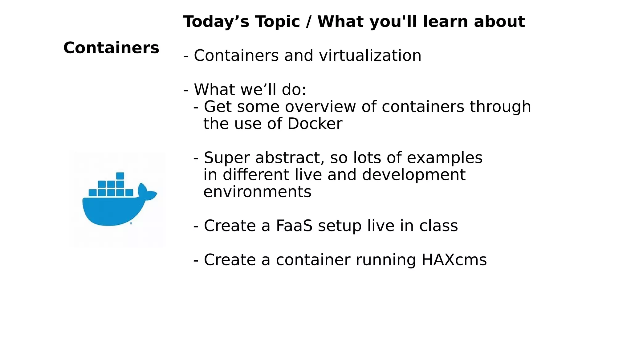 Today’s Topic / What you'll learn about
- Containers and virtualization
- What we’ll do:
- Get some overview of containers through
the use of Docker
- Super abstract, so lots of examples
in different live and development
environments
- Create a FaaS setup live in class
- Create a container running HAXcms
Containers
 