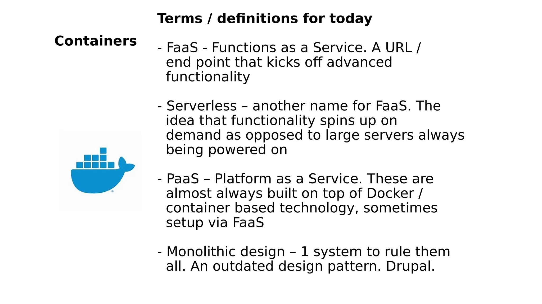 Terms / definitions for today
- FaaS - Functions as a Service. A URL /
end point that kicks off advanced
functionality
- Serverless – another name for FaaS. The
idea that functionality spins up on
demand as opposed to large servers always
being powered on
- PaaS – Platform as a Service. These are
almost always built on top of Docker /
container based technology, sometimes
setup via FaaS
- Monolithic design – 1 system to rule them
all. An outdated design pattern. Drupal.
Containers
 
