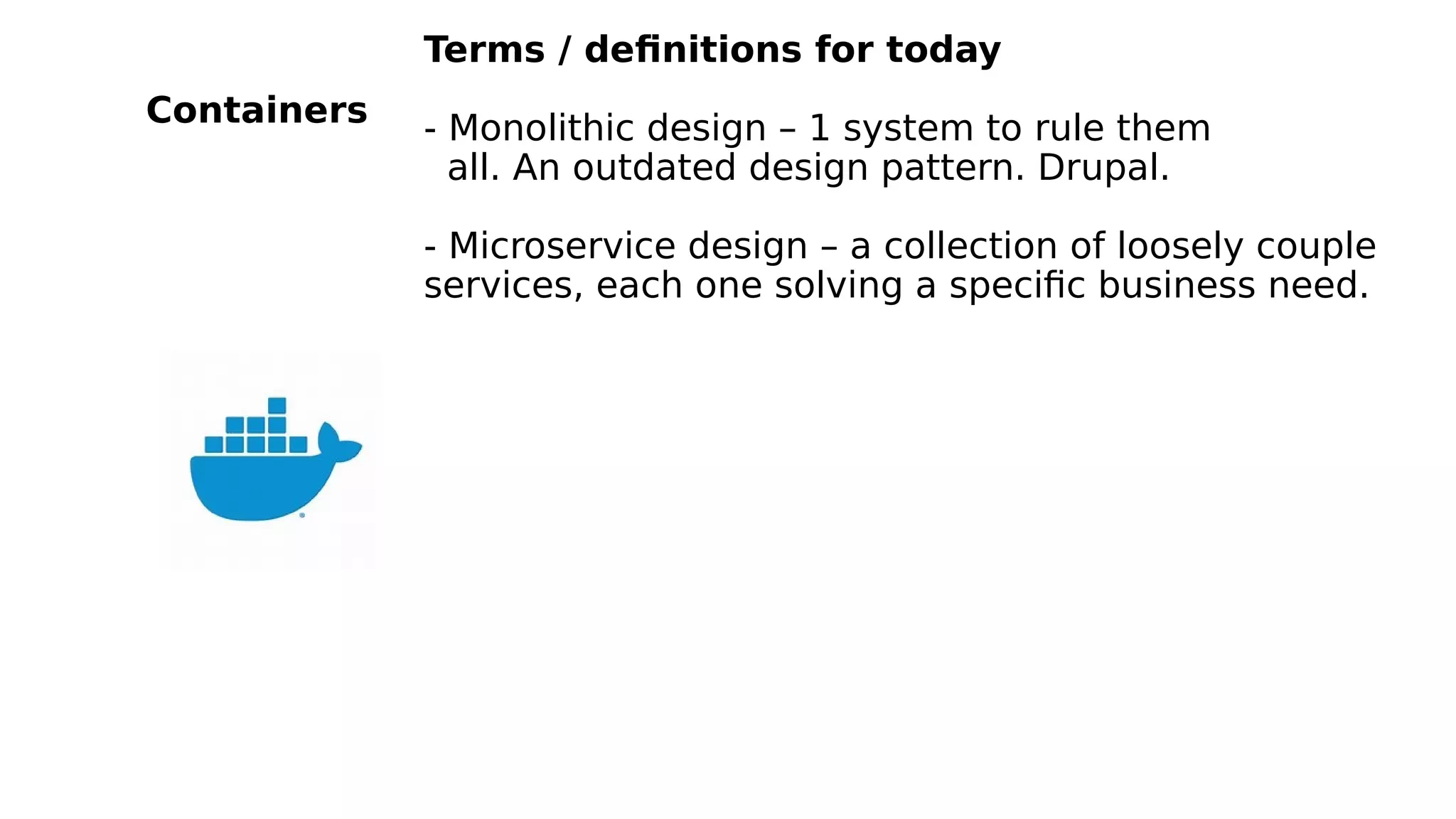 Terms / definitions for today
- Monolithic design – 1 system to rule them
all. An outdated design pattern. Drupal.
- Microservice design – a collection of loosely couple
services, each one solving a specific business need.
Containers
 
