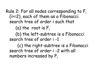 Rule 2: For all nodes corresponding to Fi
(i>=2), each of them as a Fibonacci
search tree of order i such that
(a) the root is Fi
(b) the left-subtree is a Fibonacci
search tree of order i -1
(c) the right-subtree is a Fibonacci
search tree of order i -2 with all
numbers increased by Fi

 