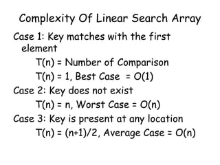 Complexity Of Linear Search Array
Case 1: Key matches with the first
element
T(n) = Number of Comparison
T(n) = 1, Best Case = O(1)
Case 2: Key does not exist
T(n) = n, Worst Case = O(n)
Case 3: Key is present at any location
T(n) = (n+1)/2, Average Case = O(n)

 