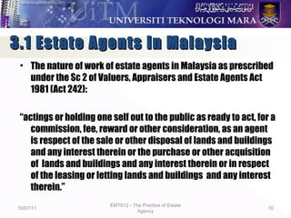 • The nature of work of estate agents in Malaysia as prescribed
under the Sc 2 of Valuers, Appraisers and Estate Agents Act
1981 (Act 242):
“actings or holding one self out to the public as ready to act, for a
commission, fee, reward or other consideration, as an agent
is respect of the sale or other disposal of lands and buildings
and any interest therein or the purchase or other acquisition
of lands and buildings and any interest therein or in respect
of the leasing or letting lands and buildings and any interest
therein.”
10/07/11
EMT612 - The Practice of Estate
Agency
10
3.1 Estate Agents in Malaysia3.1 Estate Agents in Malaysia
 