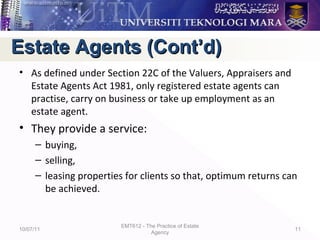• As defined under Section 22C of the Valuers, Appraisers and
Estate Agents Act 1981, only registered estate agents can
practise, carry on business or take up employment as an
estate agent.
• They provide a service:
– buying,
– selling,
– leasing properties for clients so that, optimum returns can
be achieved.
10/07/11
EMT612 - The Practice of Estate
Agency
11
Estate Agents (Cont’d)Estate Agents (Cont’d)
 