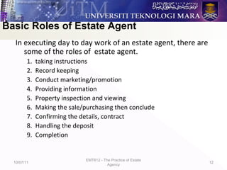 In executing day to day work of an estate agent, there are
some of the roles of estate agent.
1. taking instructions
2. Record keeping
3. Conduct marketing/promotion
4. Providing information
5. Property inspection and viewing
6. Making the sale/purchasing then conclude
7. Confirming the details, contract
8. Handling the deposit
9. Completion
10/07/11
EMT612 - The Practice of Estate
Agency
12
Basic Roles of Estate Agent
 