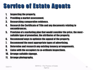 1. Inspecting the property.
2. Providing a market assessment.
3. Researching comparative evidence.
4. Research the Certificate of Title and any documents relating to
encumbrances.
5. Provision of a marketing plan that would consider the price, the most -
suitable type of promotion, the attributes of the property.
6. Recommend ways to optimize the appeal of the property.
7. Recommend the most appropriate types of advertising.
8. Determine and research any existing tenancy arrangements.
9. Liaise with the occupiers to co-ordinate inspections.
10. Arrange suitable signage.
11. Arrange photography.
10/07/11
EMT612 - The Practice of Estate
Agency
13
Service of Estate AgentsService of Estate Agents
 