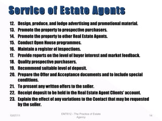 12. Design, produce, and lodge advertising and promotional material.
13. Promote the property to prospective purchasers.
14. Promote the property to other Real Estate Agents.
15. Conduct Open House programmes.
16. Maintain a register of inspections.
17. Provide reports on the level of buyer interest and market feedback.
18. Quality prospective purchasers.
19. Recommend suitable level of deposit.
20. Prepare the Offer and Acceptance documents and to include special
conditions.
21. To present any written offers to the seller.
22. Receipt deposit to be held in the Real Estate Agent Clients' account.
23. Explain the effect of any variations to the Contact that may be requested
by the seller.
10/07/11
EMT612 - The Practice of Estate
Agency
14
Service of Estate AgentsService of Estate Agents
 