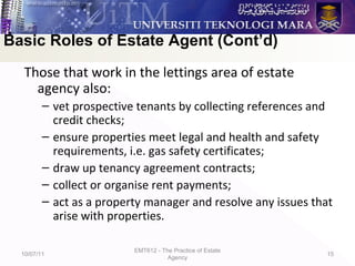 Those that work in the lettings area of estate
agency also:
– vet prospective tenants by collecting references and
credit checks;
– ensure properties meet legal and health and safety
requirements, i.e. gas safety certificates;
– draw up tenancy agreement contracts;
– collect or organise rent payments;
– act as a property manager and resolve any issues that
arise with properties.
10/07/11
EMT612 - The Practice of Estate
Agency
15
Basic Roles of Estate Agent (Cont’d)
 