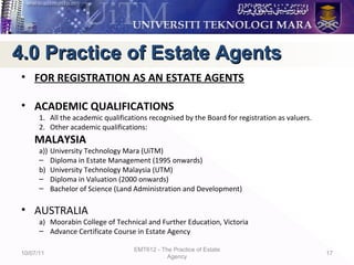 • FOR REGISTRATION AS AN ESTATE AGENTS
• ACADEMIC QUALIFICATIONS
1. All the academic qualifications recognised by the Board for registration as valuers.
2. Other academic qualifications:
MALAYSIA
a)) University Technology Mara (UiTM)
– Diploma in Estate Management (1995 onwards)
b) University Technology Malaysia (UTM)
– Diploma in Valuation (2000 onwards)
– Bachelor of Science (Land Administration and Development)
• AUSTRALIA
a) Moorabin College of Technical and Further Education, Victoria
– Advance Certificate Course in Estate Agency
10/07/11
EMT612 - The Practice of Estate
Agency
17
4.0 Practice of Estate Agents4.0 Practice of Estate Agents
 
