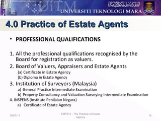 • PROFESSIONAL QUALIFICATIONS
1. All the professional qualifications recognised by the
Board for registration as valuers.
2. Board of Valuers, Appraisers and Estate Agents
(a) Certificate in Estate Agency
(b) Diploma in Estate Agency
3. Institution of Surveyors (Malaysia)
a) General Practice Intermediate Examination
b) Property Consultancy and Valuation Surveying Intermediate Examination
4. INSPENS (Institute Penilaian Negara)
a) Certificate of Estate Agency
10/07/11
EMT612 - The Practice of Estate
Agency
19
4.0 Practice of Estate Agents4.0 Practice of Estate Agents
 