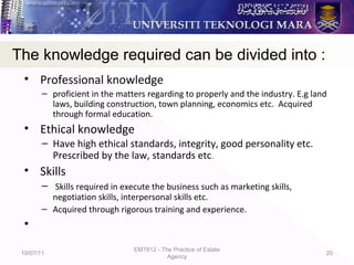• Professional knowledge
– proficient in the matters regarding to properly and the industry. E.g land
laws, building construction, town planning, economics etc. Acquired
through formal education.
• Ethical knowledge
– Have high ethical standards, integrity, good personality etc.
Prescribed by the law, standards etc.
• Skills
– Skills required in execute the business such as marketing skills,
negotiation skills, interpersonal skills etc.
– Acquired through rigorous training and experience.
•
10/07/11
EMT612 - The Practice of Estate
Agency
20
The knowledge required can be divided into :
 