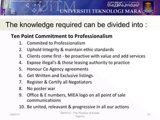 Ten Point Commitment to Professionalism
1. Commited to Professionalism
2. Uphold Integrity & maintain ethic standards
3. Clients come first - be proactive with value and add services
4. Expose illegal's & those leasing authority to practice
5. Honour Co Agency agreements
6. Get Written and Exclusive listings
7. Register & Certify all Negotiators
8. No poster war
9. Office & E numbers, MIEA logo on all point of sale
communicatioins
10. Be united, releavant & progressive in all our actions
10/07/11
EMT612 - The Practice of Estate
Agency
21
The knowledge required can be divided into :
 