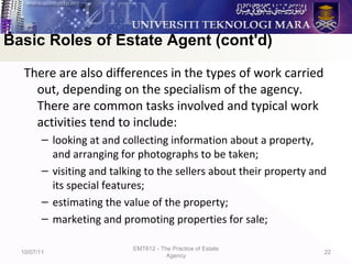 There are also differences in the types of work carried
out, depending on the specialism of the agency.
There are common tasks involved and typical work
activities tend to include:
– looking at and collecting information about a property,
and arranging for photographs to be taken;
– visiting and talking to the sellers about their property and
its special features;
– estimating the value of the property;
– marketing and promoting properties for sale;
10/07/11
EMT612 - The Practice of Estate
Agency
22
Basic Roles of Estate Agent (cont'd)
 