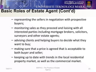 – representing the sellers in negotiation with prospective
buyers;
– monitoring sales as they proceed and liaising with all
interested parties including mortgage brokers, solicitors,
surveyors and other estate agents;
– advising clients and helping buyers to decide what they
want to buy;
– making sure that a price is agreed that is acceptable to
both buyer and seller;
– keeping up to date with trends in the local residential
property market, as well as the commercial market.
10/07/11
EMT612 - The Practice of Estate
Agency
23
Basic Roles of Estate Agent (Cont’d)
 