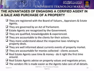  They are registered with the Board of Valuers., Appraisers & Estate
Agents.
 They are governed by an Act of Parliament.
 Estate Agents are recognized by the Government.
 They are qualified, knowledgeable & experienced.
 They are accountable to the clients for their actions.
 They more understand about the respective laws relating to
property deals.
 They are well informed about currents events of property market.
 They are accountable for monies collected - clients account.
 Real Estate Agents save time & money - do it right the first time
around.
 Real Estate Agents advise on property values and negotiate prices.
 The vendors life is made easier as the Agents take care of all details.
10/07/11
EMT612 - The Practice of Estate
Agency
24
THE ADVANTAGES OF ENGAGING A CERIFIED AGENT IN
A SALE AND PURCHASE OF A PROPERTY
 