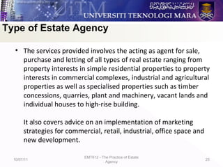 • The services provided involves the acting as agent for sale,
purchase and letting of all types of real estate ranging from
property interests in simple residential properties to property
interests in commercial complexes, industrial and agricultural
properties as well as specialised properties such as timber
concessions, quarries, plant and machinery, vacant lands and
individual houses to high-rise building.
It also covers advice on an implementation of marketing
strategies for commercial, retail, industrial, office space and
new development.
10/07/11
EMT612 - The Practice of Estate
Agency
25
Type of Estate Agency
 