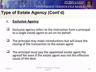 i. Exclusive Agency
 Exclusive agency refers to the instruction from a principal
to a single estate agent to act on his behalf.
 The principal may make introductions but will leave the
closing of the transaction to the estate agent.
 The principal must pay the appointed estate agent the
agreed fee even if the estate agent was not the effective
cause of the deal.
10/07/11
EMT612 - The Practice of Estate
Agency
26
Type of Estate Agency (Cont’d)
 